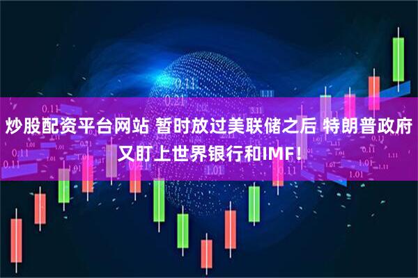 炒股配资平台网站 暂时放过美联储之后 特朗普政府又盯上世界银行和IMF！