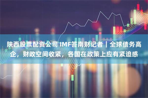 陕西股票配资公司 IMF答南财记者｜全球债务高企，财政空间收紧，各国在政策上应有紧迫感