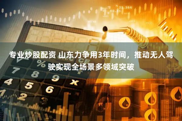 专业炒股配资 山东力争用3年时间，推动无人驾驶实现全场景多领域突破