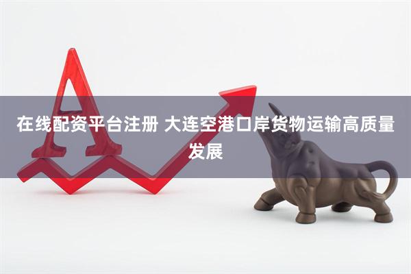 在线配资平台注册 大连空港口岸货物运输高质量发展