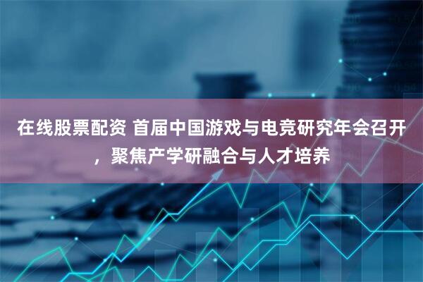 在线股票配资 首届中国游戏与电竞研究年会召开，聚焦产学研融合与人才培养