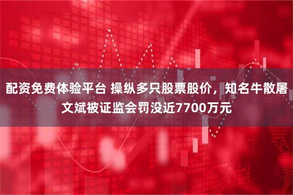 配资免费体验平台 操纵多只股票股价，知名牛散屠文斌被证监会罚没近7700万元