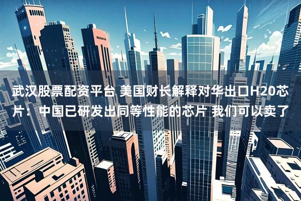 武汉股票配资平台 美国财长解释对华出口H20芯片：中国已研发出同等性能的芯片 我们可以卖了