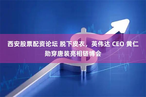 西安股票配资论坛 脱下皮衣，英伟达 CEO 黄仁勋穿唐装亮相链博会
