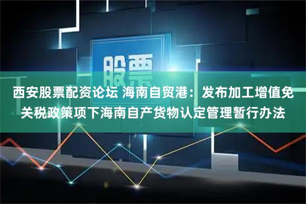 西安股票配资论坛 海南自贸港：发布加工增值免关税政策项下海南自产货物认定管理暂行办法