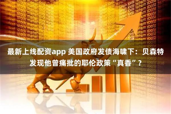 最新上线配资app 美国政府发债海啸下：贝森特发现他曾痛批的耶伦政策“真香”？