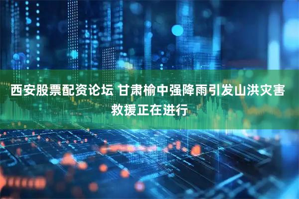 西安股票配资论坛 甘肃榆中强降雨引发山洪灾害 救援正在进行