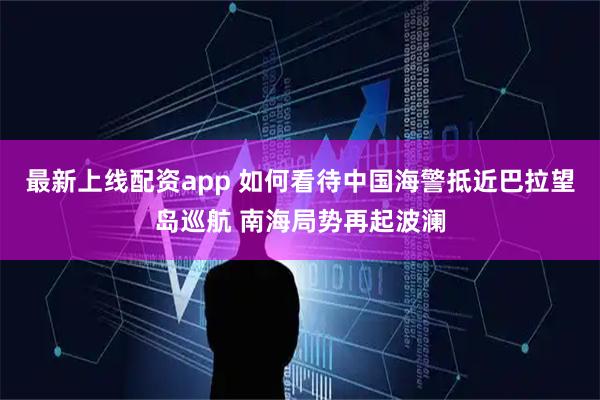 最新上线配资app 如何看待中国海警抵近巴拉望岛巡航 南海局势再起波澜