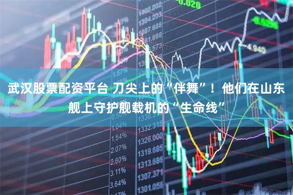 武汉股票配资平台 刀尖上的“伴舞”！他们在山东舰上守护舰载机的“生命线”