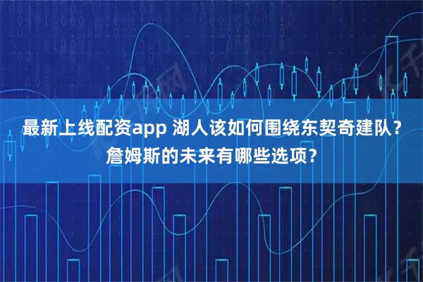 最新上线配资app 湖人该如何围绕东契奇建队？詹姆斯的未来有哪些选项？