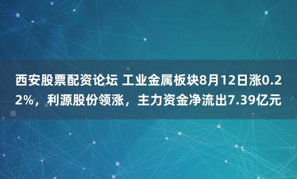 西安股票配资论坛 工业金属板块8月12日涨0.22%，利源股份领涨，主力资金净流出7.39亿元