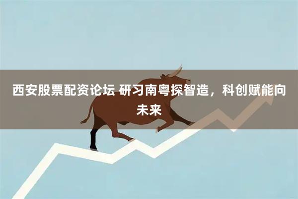 西安股票配资论坛 研习南粤探智造，科创赋能向未来
