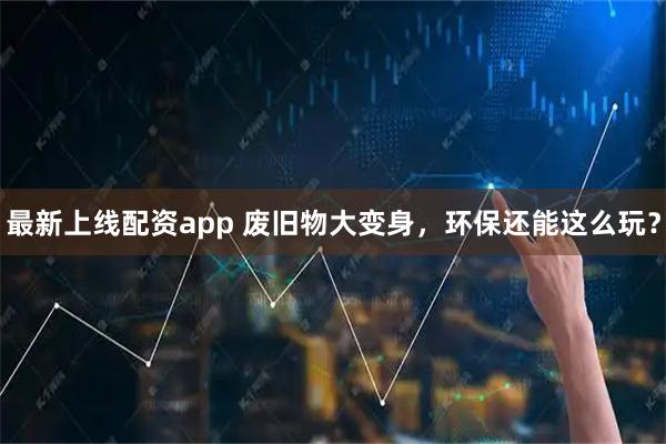 最新上线配资app 废旧物大变身，环保还能这么玩？