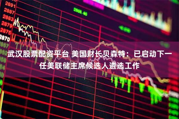 武汉股票配资平台 美国财长贝森特：已启动下一任美联储主席候选人遴选工作