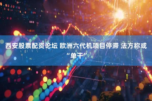 西安股票配资论坛 欧洲六代机项目停滞 法方称或“单干”