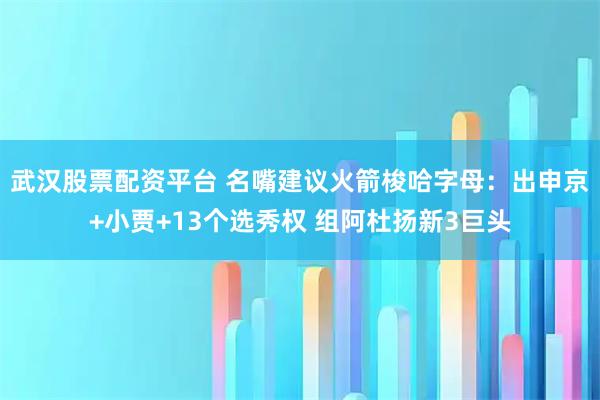 武汉股票配资平台 名嘴建议火箭梭哈字母：出申京+小贾+13个选秀权 组阿杜扬新3巨头