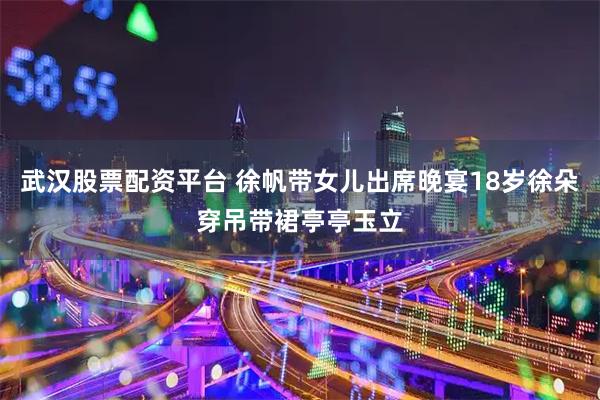 武汉股票配资平台 徐帆带女儿出席晚宴18岁徐朵穿吊带裙亭亭玉立