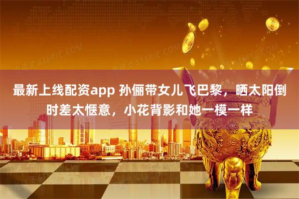 最新上线配资app 孙俪带女儿飞巴黎，晒太阳倒时差太惬意，小花背影和她一模一样