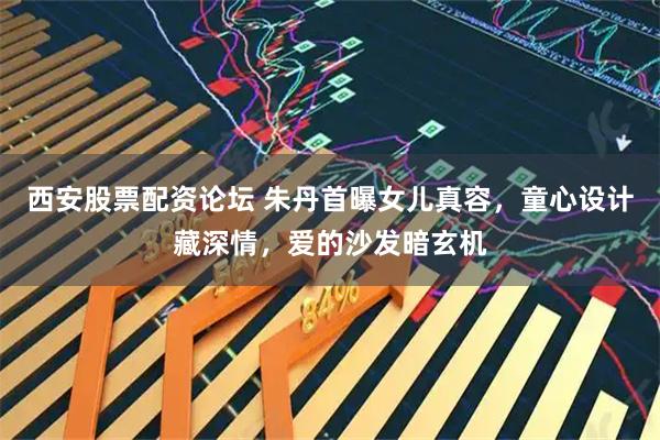 西安股票配资论坛 朱丹首曝女儿真容，童心设计藏深情，爱的沙发暗玄机
