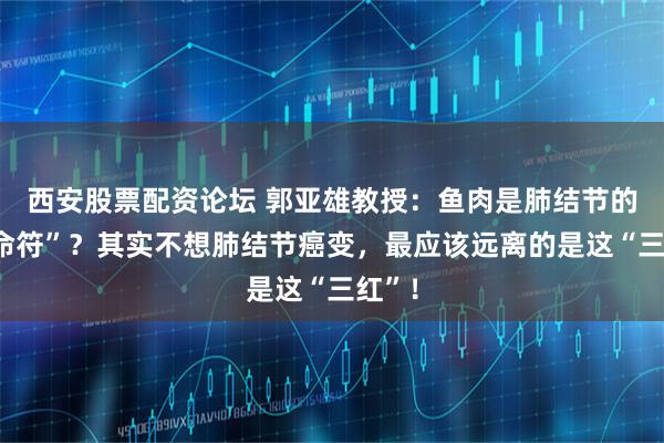 西安股票配资论坛 郭亚雄教授:鱼肉是肺结节的“催命符”?其实不想肺结节癌变,最应该远离的是这“三红”!