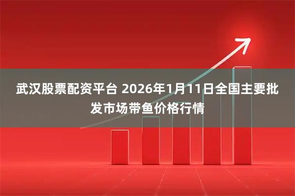 武汉股票配资平台 2026年1月11日全国主要批发市场带鱼价格行情