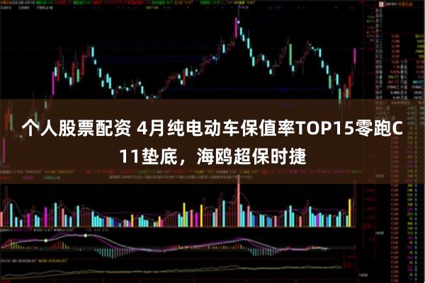 个人股票配资 4月纯电动车保值率TOP15零跑C11垫底，海鸥超保时捷