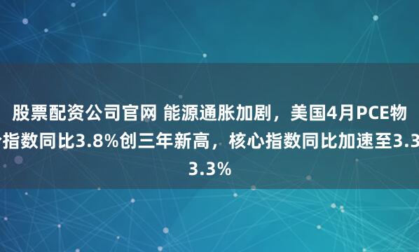 股票配资公司官网 能源通胀加剧，美国4月PCE物价指数同比3.8%创三年新高，核心指数同比加速至3.3%