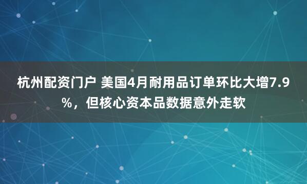 杭州配资门户 美国4月耐用品订单环比大增7.9%，但核心资本品数据意外走软