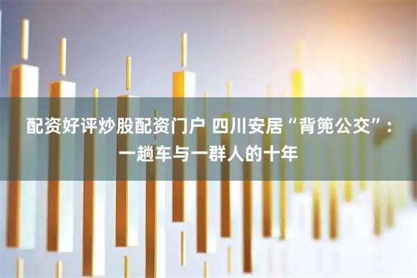 配资好评炒股配资门户 四川安居“背篼公交”：一趟车与一群人的十年