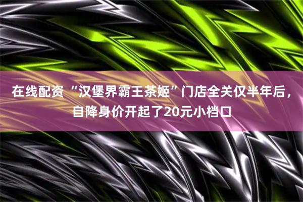 在线配资 “汉堡界霸王茶姬”门店全关仅半年后，自降身价开起了20元小档口