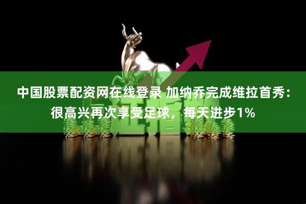 中国股票配资网在线登录 加纳乔完成维拉首秀：很高兴再次享受足球，每天进步1%