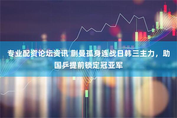 专业配资论坛资讯 蒯曼孤身连战日韩三主力，助国乒提前锁定冠亚军
