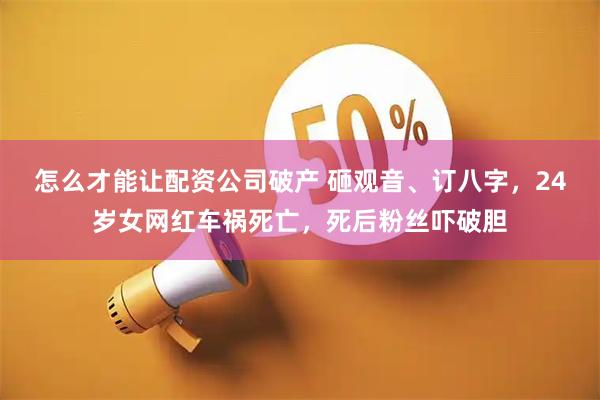 怎么才能让配资公司破产 砸观音、订八字，24岁女网红车祸死亡，死后粉丝吓破胆