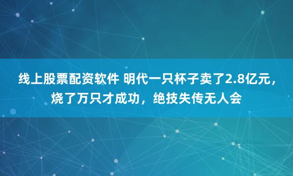 线上股票配资软件 明代一只杯子卖了2.8亿元，烧了万只才成功，绝技失传无人会