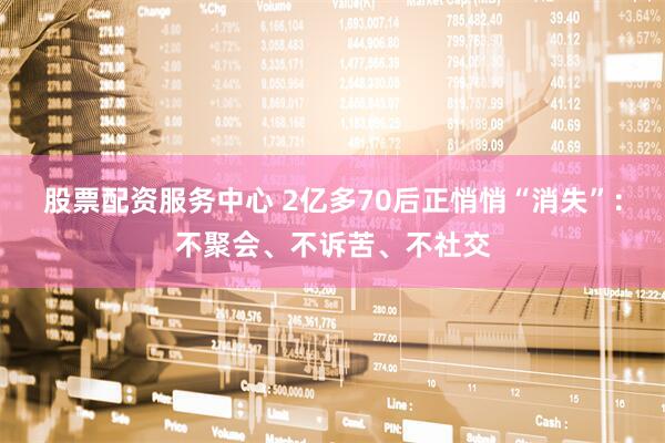 股票配资服务中心 2亿多70后正悄悄“消失”：不聚会、不诉苦、不社交