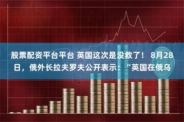 股票配资平台平台 英国这次是没救了！ 8月28日，俄外长拉夫罗夫公开表示：“英国在俄乌