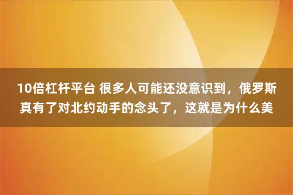 10倍杠杆平台 很多人可能还没意识到，俄罗斯真有了对北约动手的念头了，这就是为什么美