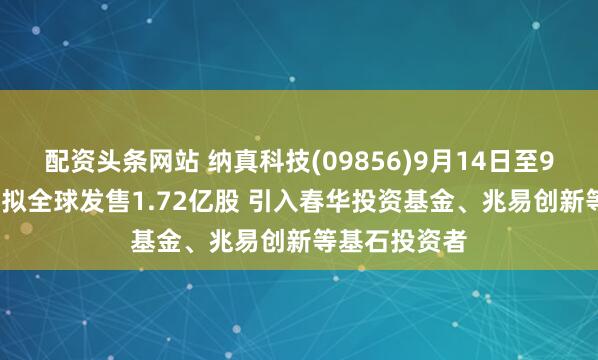 配资头条网站 纳真科技(09856)9月14日至9月17日招股 拟全球发售1.72亿股 引入春华投资基金、兆易创新等基石投资者