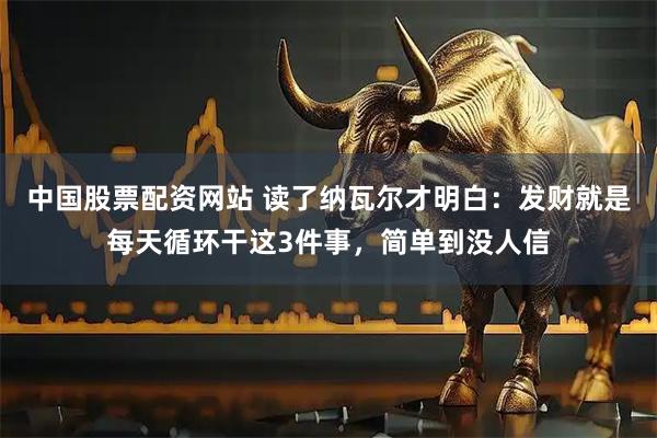 中国股票配资网站 读了纳瓦尔才明白:发财就是每天循环干这3件事,简单到没人信