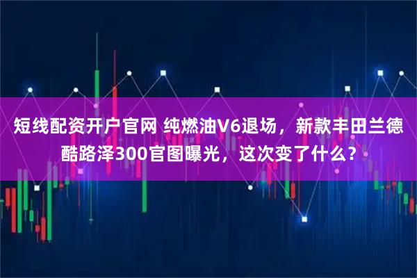 短线配资开户官网 纯燃油V6退场，新款丰田兰德酷路泽300官图曝光，这次变了什么？