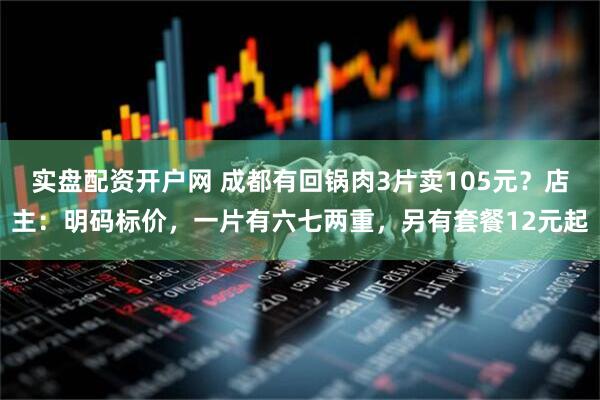 实盘配资开户网 成都有回锅肉3片卖105元？店主：明码标价，一片有六七两重，另有套餐12元起